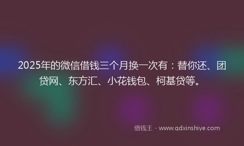 2025年的微信借钱三个月换一次有：替你还、团贷网、东方汇、小花钱包、柯基贷等。