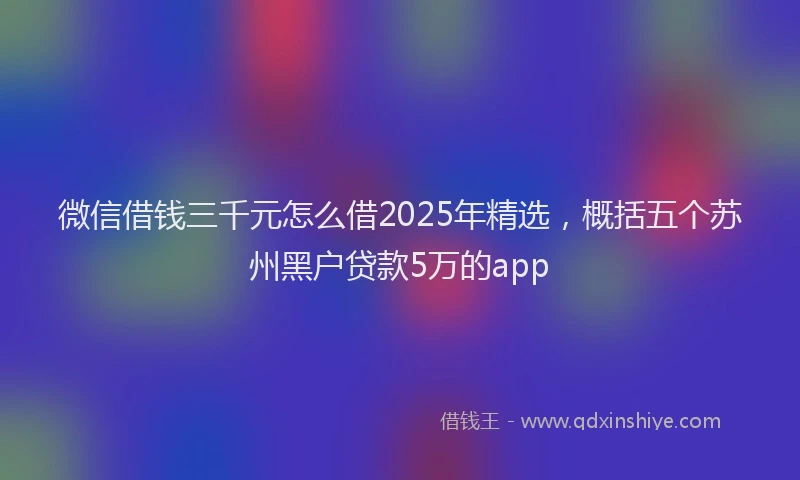 微信借钱三千元怎么借2025年精选，概括五个苏州黑户贷款5万的app
