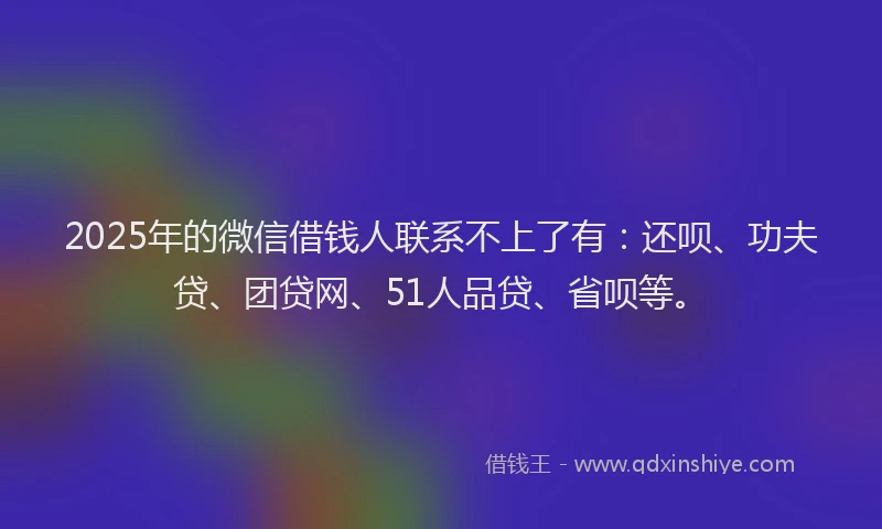 2025年的微信借钱人联系不上了有：还呗、功夫贷、团贷网、51人品贷、省呗等。