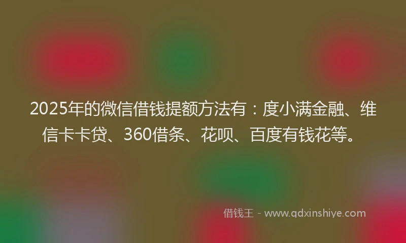 2025年的微信借钱提额方法有：度小满金融、维信卡卡贷、360借条、花呗、百度有钱花等。