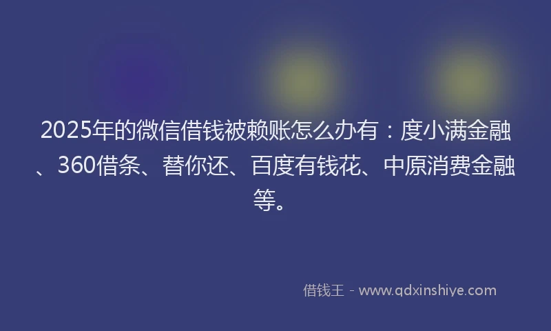 2025年的微信借钱被赖账怎么办有：度小满金融、360借条、替你还、百度有钱花、中原消费金融等。