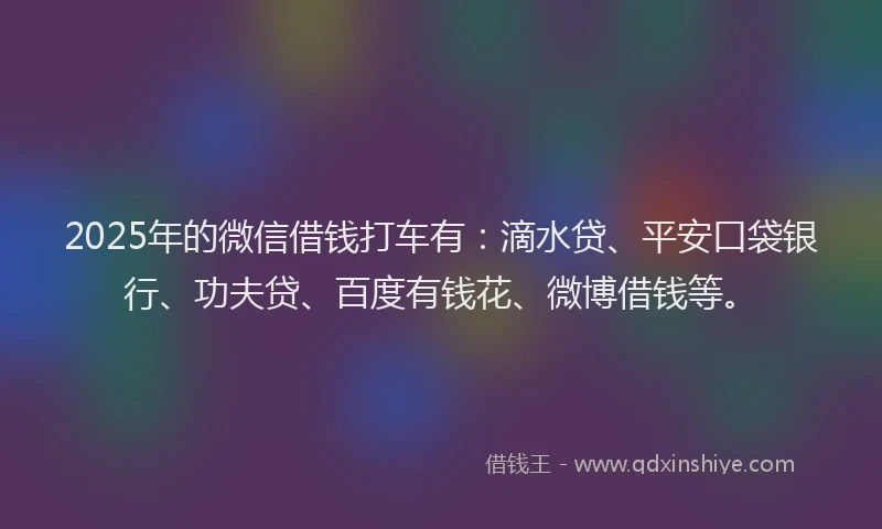 2025年的微信借钱打车有：滴水贷、平安口袋银行、功夫贷、百度有钱花、微博借钱等。