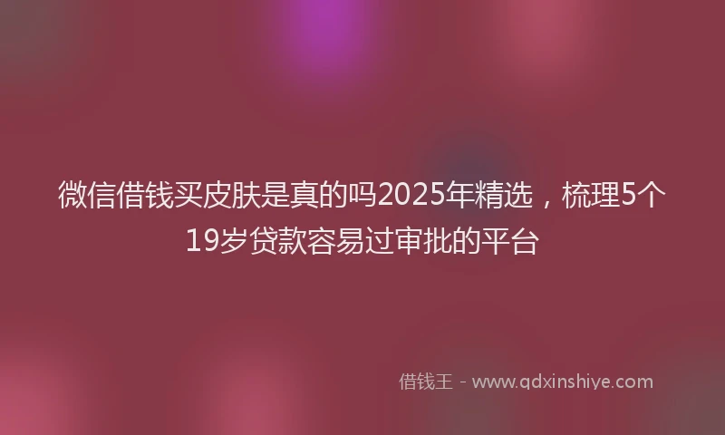 微信借钱买皮肤是真的吗2025年精选，梳理5个19岁贷款容易过审批的平台