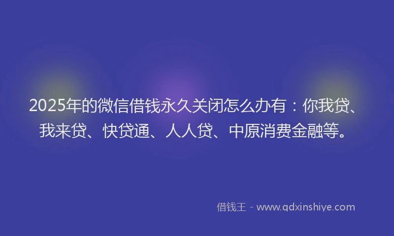 2025年的微信借钱永久关闭怎么办有：你我贷、我来贷、快贷通、人人贷、中原消费金融等。