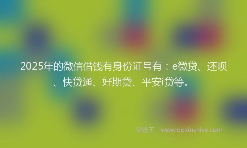 2025年的微信借钱有身份证号有：e微贷、还呗、快贷通、好期贷、平安i贷等。