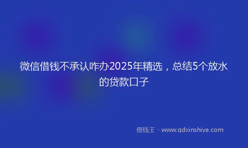 微信借钱不承认咋办2025年精选，总结5个放水的贷款口子