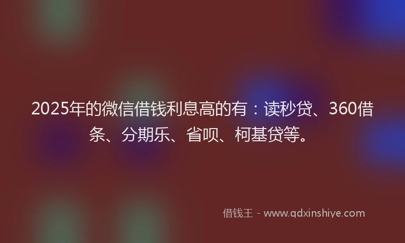 2025年的微信借钱利息高的有：读秒贷、360借条、分期乐、省呗、柯基贷等。