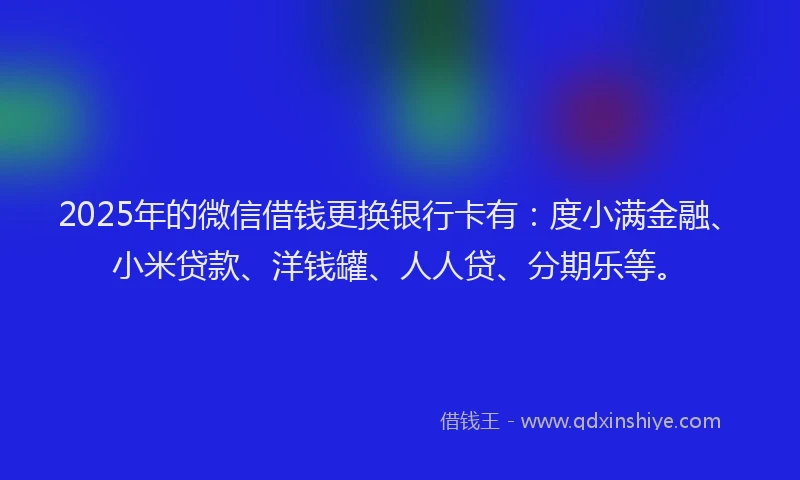 2025年的微信借钱更换银行卡有：度小满金融、小米贷款、洋钱罐、人人贷、分期乐等。