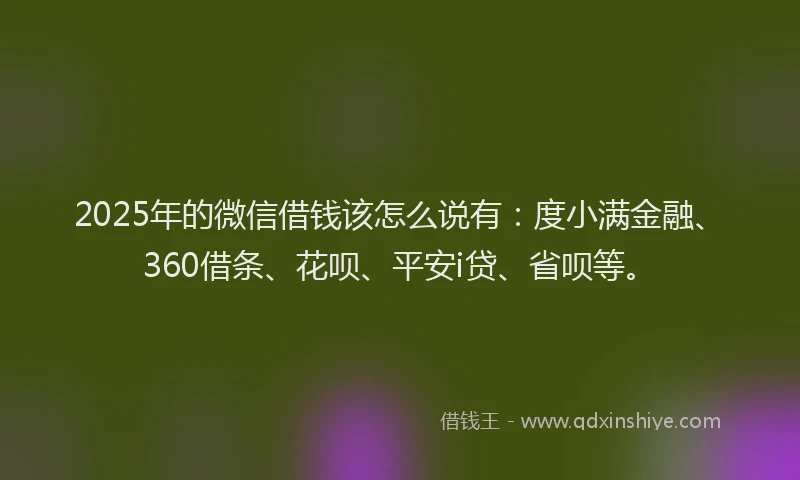 2025年的微信借钱该怎么说有：度小满金融、360借条、花呗、平安i贷、省呗等。