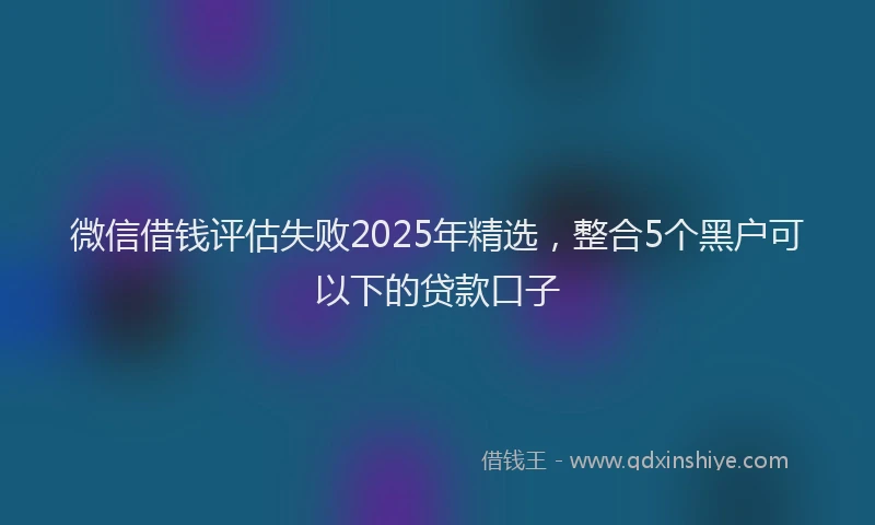 微信借钱评估失败2025年精选，整合5个黑户可以下的贷款口子