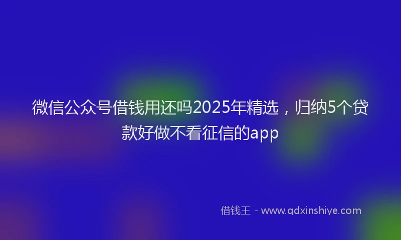 微信公众号借钱用还吗2025年精选，归纳5个贷款好做不看征信的app