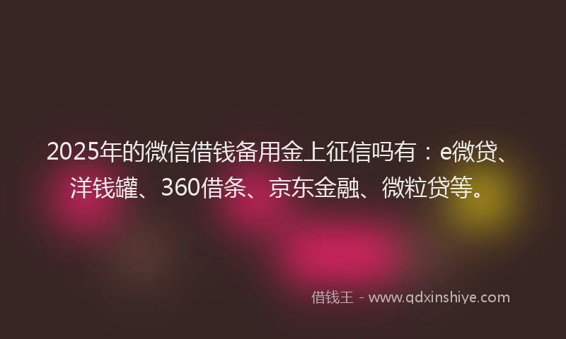 2025年的微信借钱备用金上征信吗有：e微贷、洋钱罐、360借条、京东金融、微粒贷等。