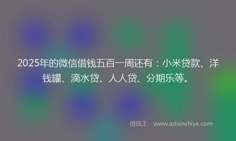 2025年的微信借钱五百一周还有：小米贷款、洋钱罐、滴水贷、人人贷、分期乐等。