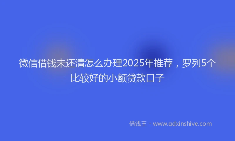 微信借钱未还清怎么办理2025年推荐，罗列5个比较好的小额贷款口子