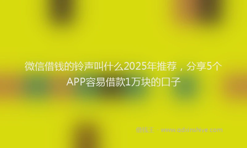 微信借钱的铃声叫什么2025年推荐，分享5个APP容易借款1万块的口子