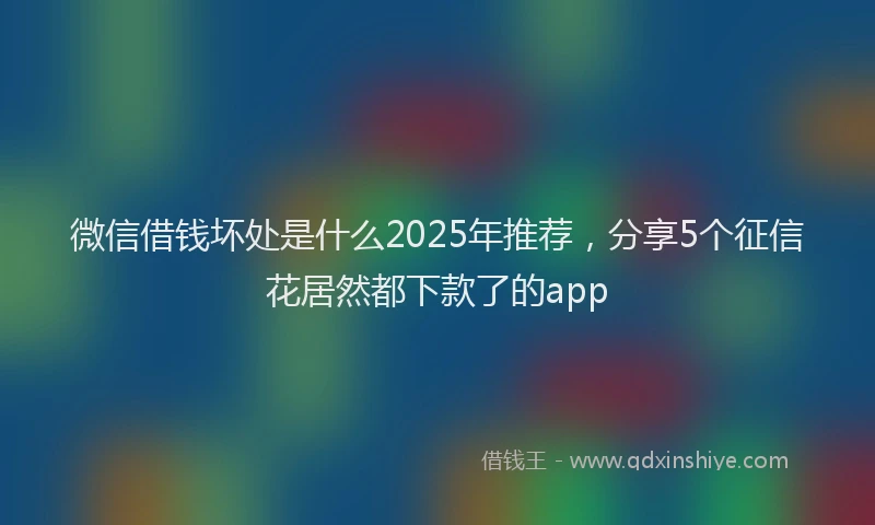 微信借钱坏处是什么2025年推荐，分享5个征信花居然都下款了的app