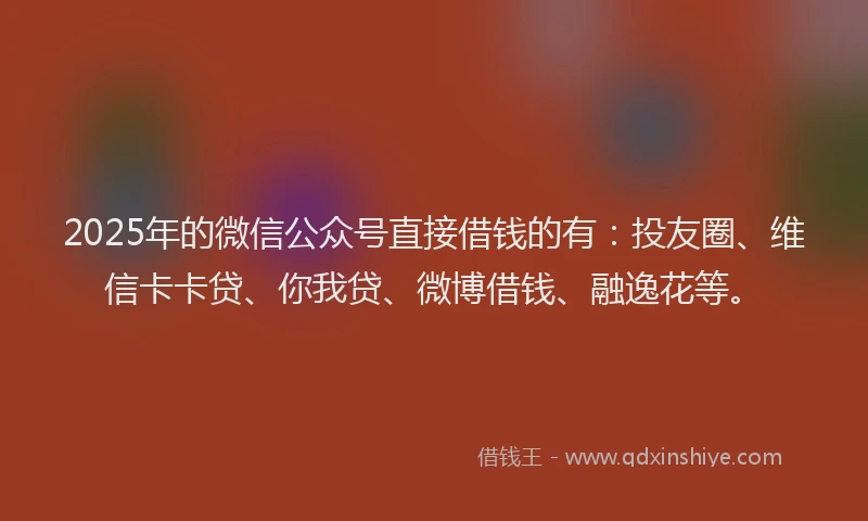 2025年的微信公众号直接借钱的有：投友圈、维信卡卡贷、你我贷、微博借钱、融逸花等。