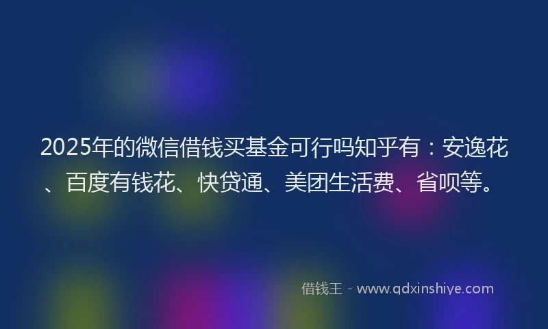 2025年的微信借钱买基金可行吗知乎有：安逸花、百度有钱花、快贷通、美团生活费、省呗等。