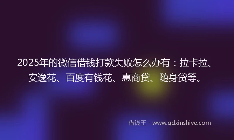 2025年的微信借钱打款失败怎么办有：拉卡拉、安逸花、百度有钱花、惠商贷、随身贷等。