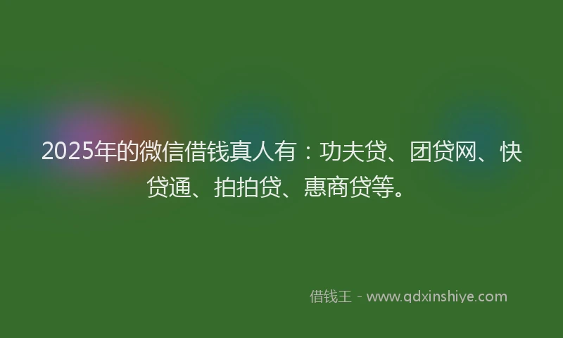 2025年的微信借钱真人有：功夫贷、团贷网、快贷通、拍拍贷、惠商贷等。