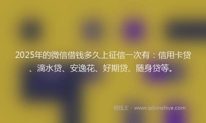 2025年的微信借钱多久上征信一次有：信用卡贷、滴水贷、安逸花、好期贷、随身贷等。
