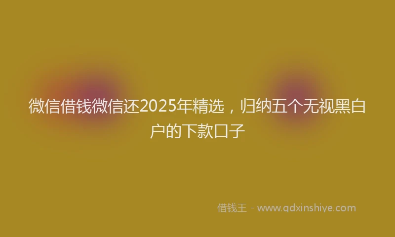 微信借钱微信还2025年精选，归纳五个无视黑白户的下款口子