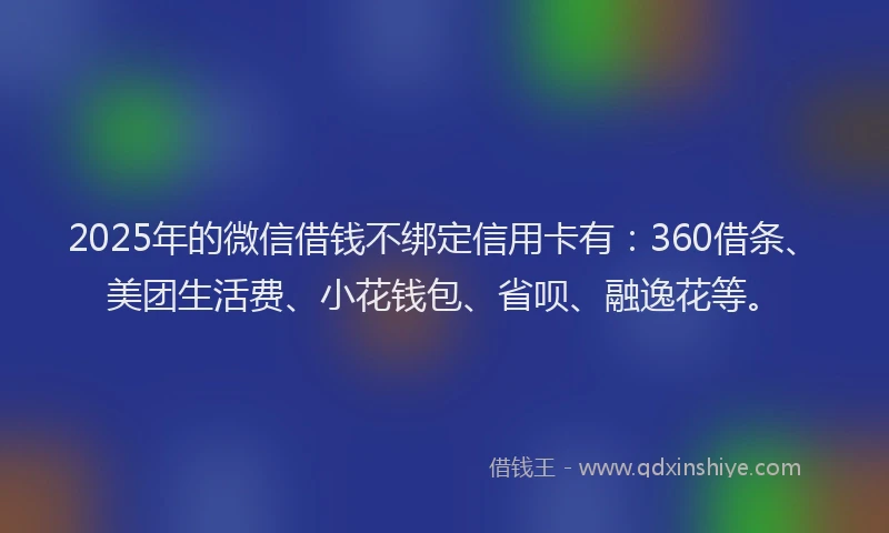 2025年的微信借钱不绑定信用卡有：360借条、美团生活费、小花钱包、省呗、融逸花等。