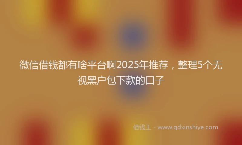 微信借钱都有啥平台啊2025年推荐，整理5个无视黑户包下款的口子
