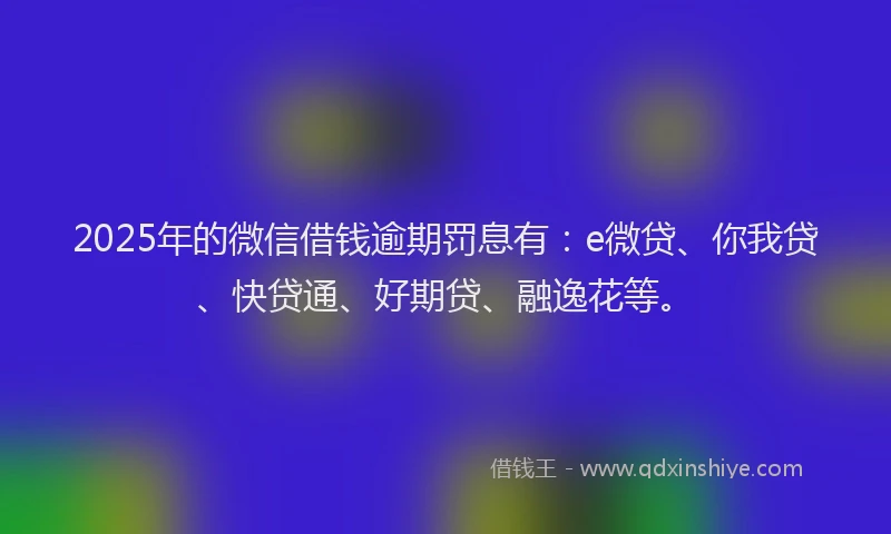 2025年的微信借钱逾期罚息有：e微贷、你我贷、快贷通、好期贷、融逸花等。