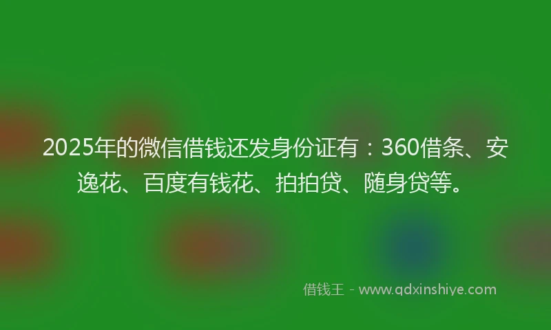 2025年的微信借钱还发身份证有：360借条、安逸花、百度有钱花、拍拍贷、随身贷等。