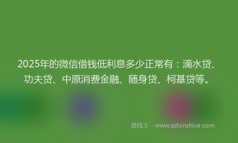 2025年的微信借钱低利息多少正常有：滴水贷、功夫贷、中原消费金融、随身贷、柯基贷等。