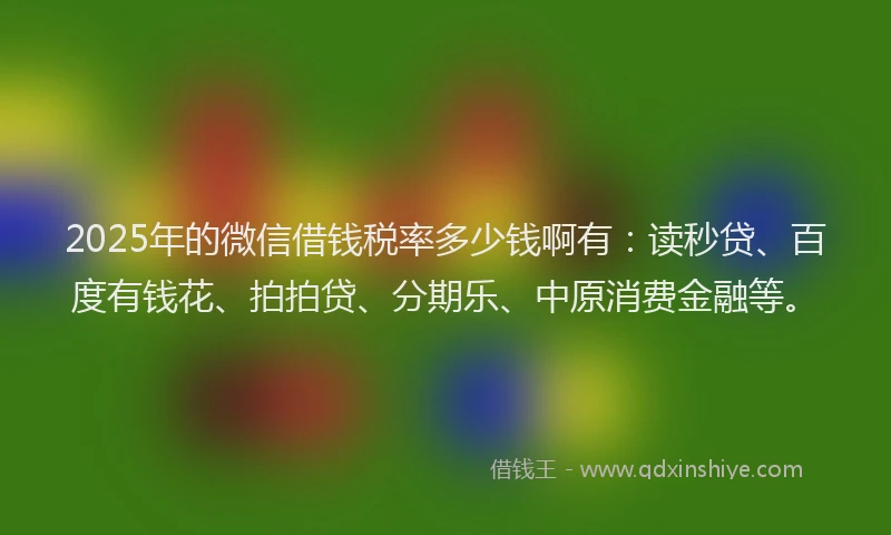 2025年的微信借钱税率多少钱啊有：读秒贷、百度有钱花、拍拍贷、分期乐、中原消费金融等。