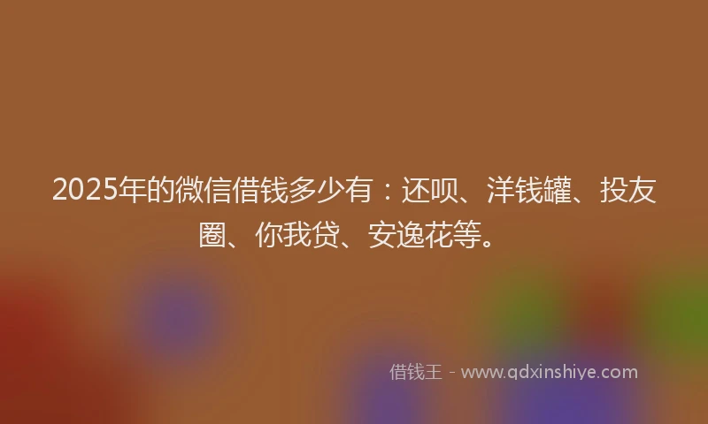 2025年的微信借钱多少有：还呗、洋钱罐、投友圈、你我贷、安逸花等。