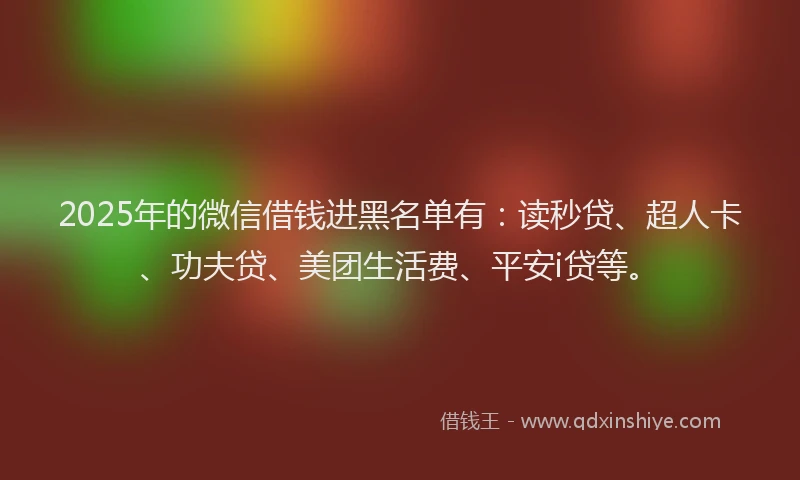 2025年的微信借钱进黑名单有：读秒贷、超人卡、功夫贷、美团生活费、平安i贷等。
