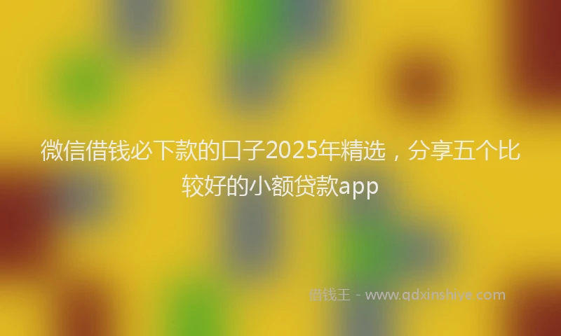 微信借钱必下款的口子2025年精选，分享五个比较好的小额贷款app