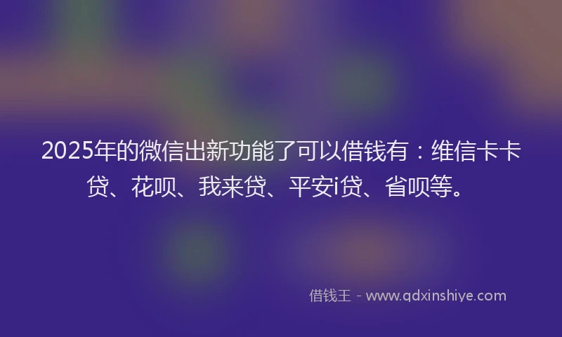 2025年的微信出新功能了可以借钱有：维信卡卡贷、花呗、我来贷、平安i贷、省呗等。
