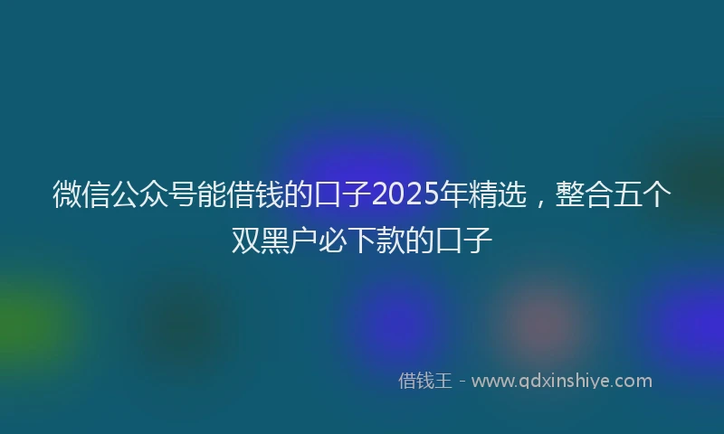 微信公众号能借钱的口子2025年精选，整合五个双黑户必下款的口子