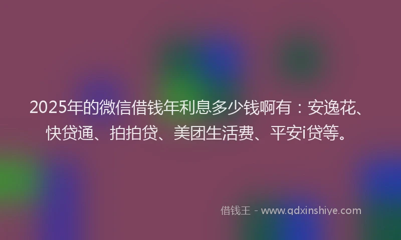 2025年的微信借钱年利息多少钱啊有：安逸花、快贷通、拍拍贷、美团生活费、平安i贷等。
