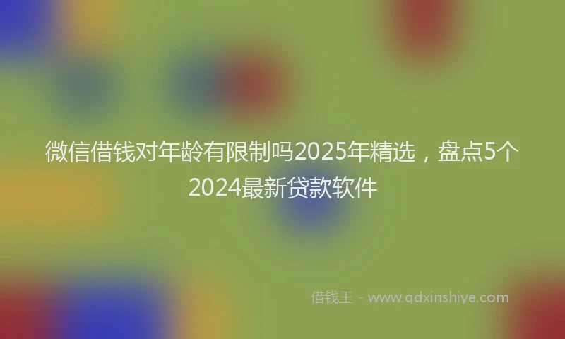 微信借钱对年龄有限制吗2025年精选，盘点5个2024最新贷款软件