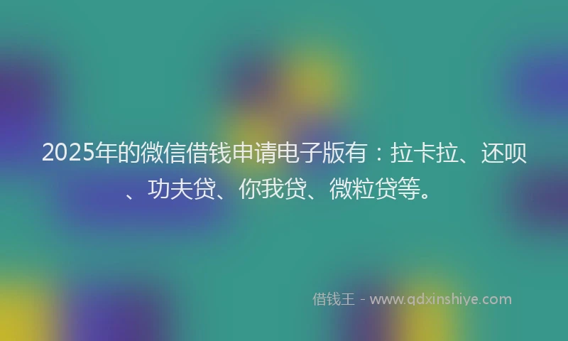 2025年的微信借钱申请电子版有：拉卡拉、还呗、功夫贷、你我贷、微粒贷等。