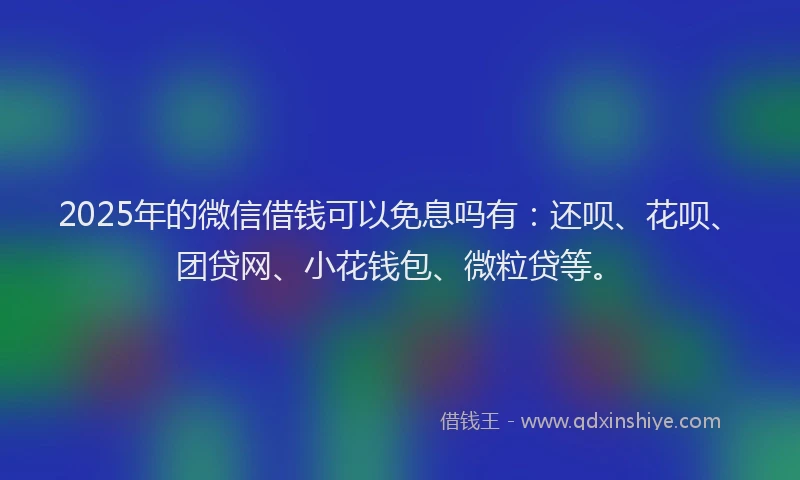 2025年的微信借钱可以免息吗有：还呗、花呗、团贷网、小花钱包、微粒贷等。