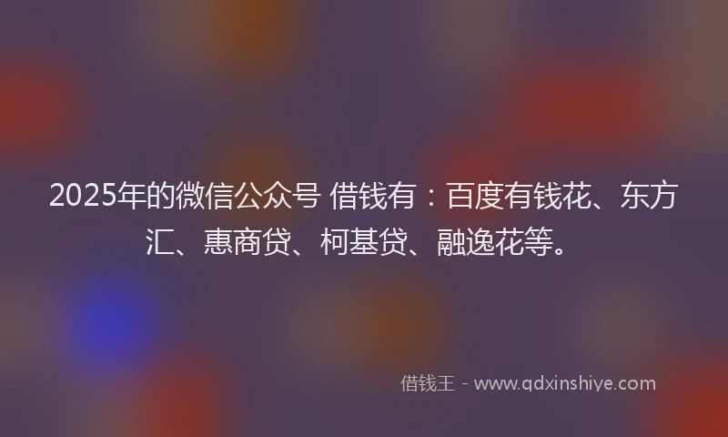2025年的微信公众号 借钱有：百度有钱花、东方汇、惠商贷、柯基贷、融逸花等。