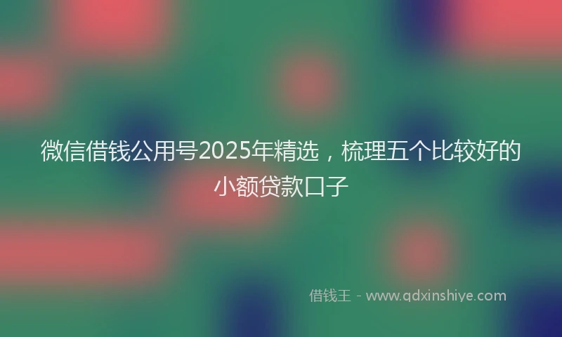 微信借钱公用号2025年精选，梳理五个比较好的小额贷款口子