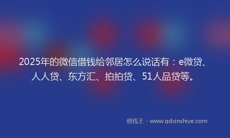 2025年的微信借钱给邻居怎么说话有：e微贷、人人贷、东方汇、拍拍贷、51人品贷等。