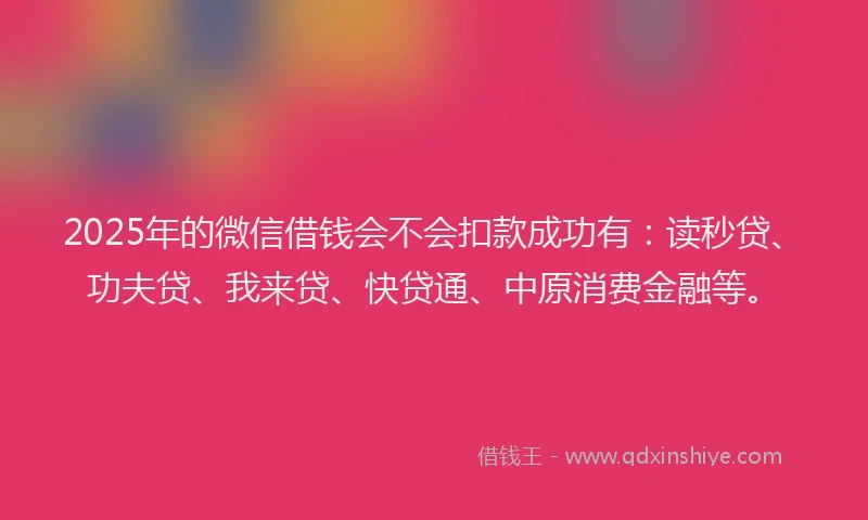 2025年的微信借钱会不会扣款成功有：读秒贷、功夫贷、我来贷、快贷通、中原消费金融等。