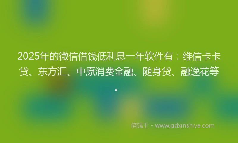 2025年的微信借钱低利息一年软件有：维信卡卡贷、东方汇、中原消费金融、随身贷、融逸花等。