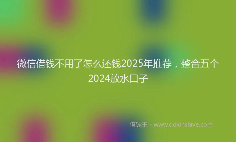 微信借钱不用了怎么还钱2025年推荐，整合五个2024放水口子