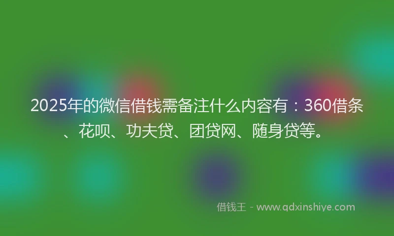 2025年的微信借钱需备注什么内容有：360借条、花呗、功夫贷、团贷网、随身贷等。