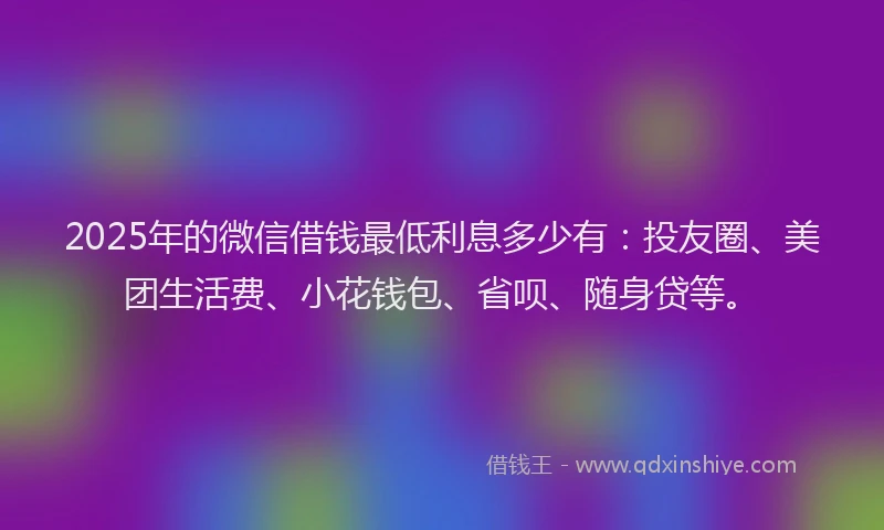 2025年的微信借钱最低利息多少有：投友圈、美团生活费、小花钱包、省呗、随身贷等。