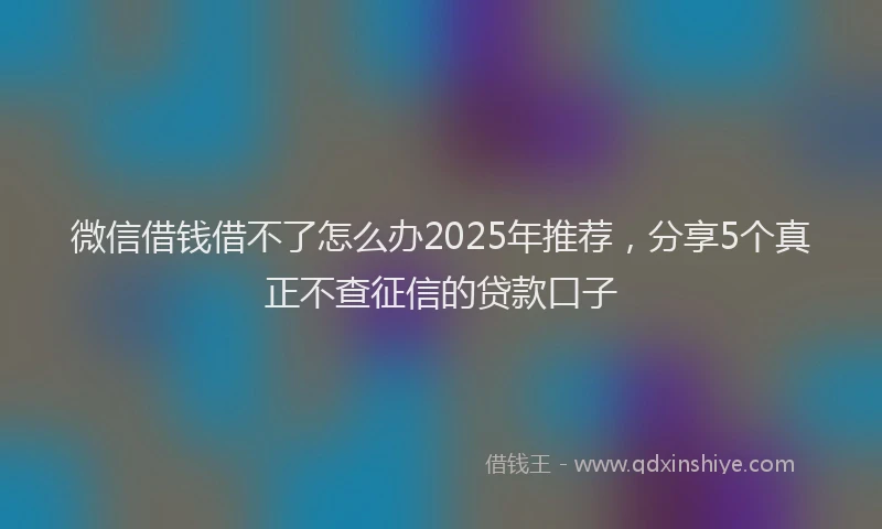 微信借钱借不了怎么办2025年推荐，分享5个真正不查征信的贷款口子
